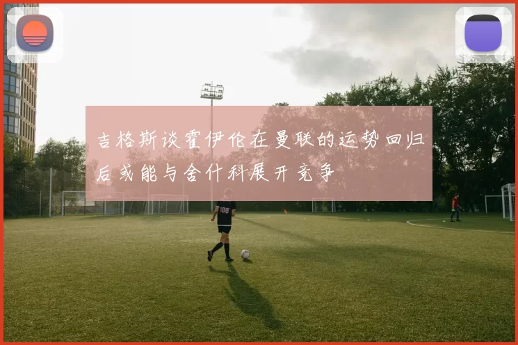 吉格斯谈霍伊伦在曼联的运势回归后或能与舍什科展开竞争