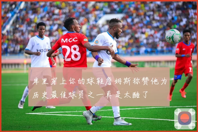 库里穿上你的球鞋詹姆斯称赞他为历史最佳球员之一真是太酷了