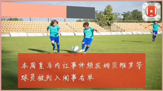 本周皇马内讧事件频发姆贝维罗等球员被列入闹事名单