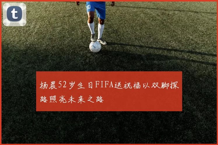 杨晨52岁生日FIFA送祝福以双脚探路照亮未来之路