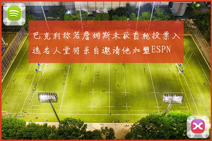 巴克利称若詹姆斯未获首轮投票入选名人堂将亲自邀请他加盟ESPN