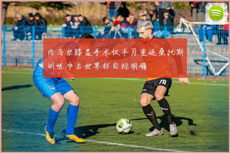 内马尔膝盖手术仅半月重返桑托斯训练冲击世界杯目标明确