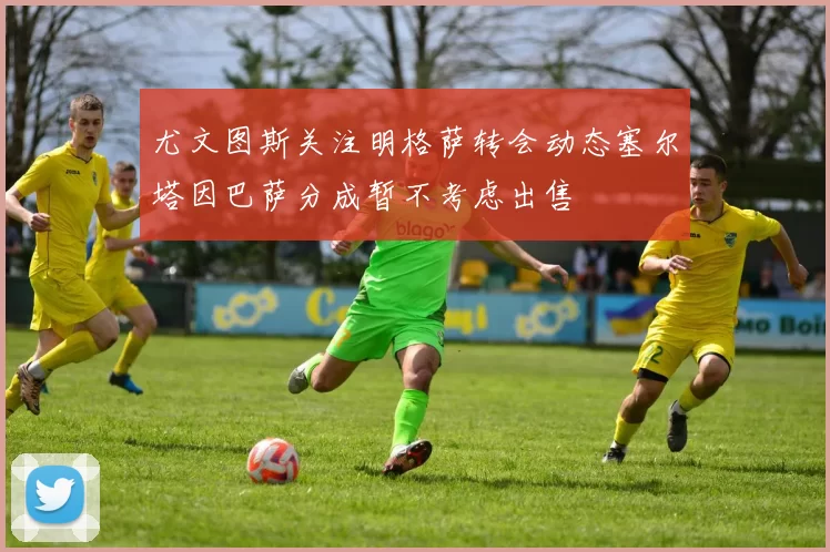 尤文图斯关注明格萨转会动态塞尔塔因巴萨分成暂不考虑出售