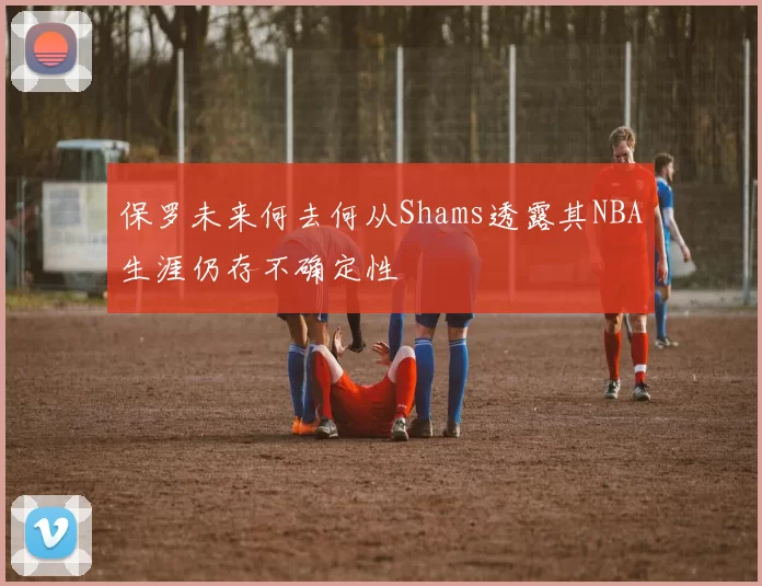 保罗未来何去何从Shams透露其NBA生涯仍存不确定性