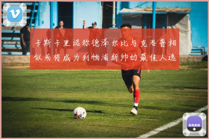 卡斯卡里诺称德泽尔比与克洛普相似或将成为利物浦新帅的最佳人选