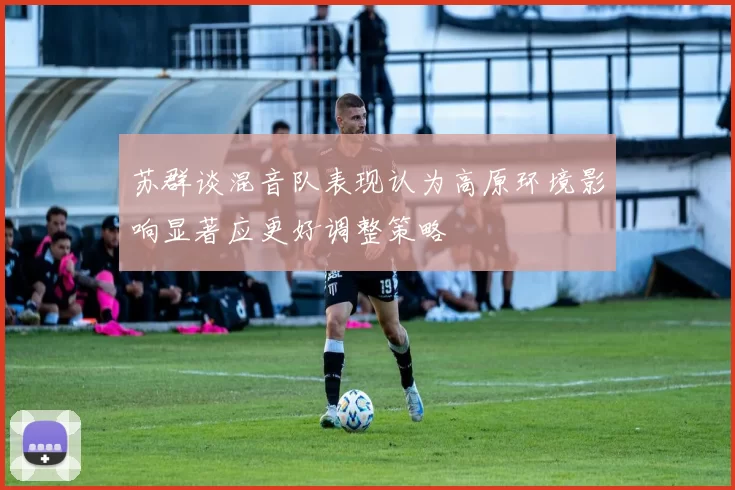 苏群谈混音队表现认为高原环境影响显著应更好调整策略