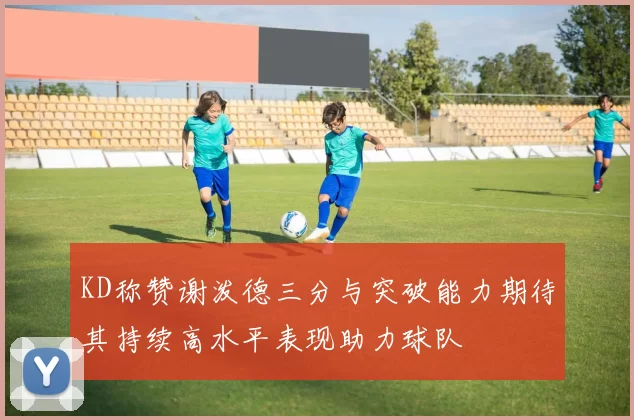 KD称赞谢泼德三分与突破能力期待其持续高水平表现助力球队
