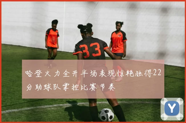 哈登火力全开半场表现惊艳独得22分助球队掌控比赛节奏