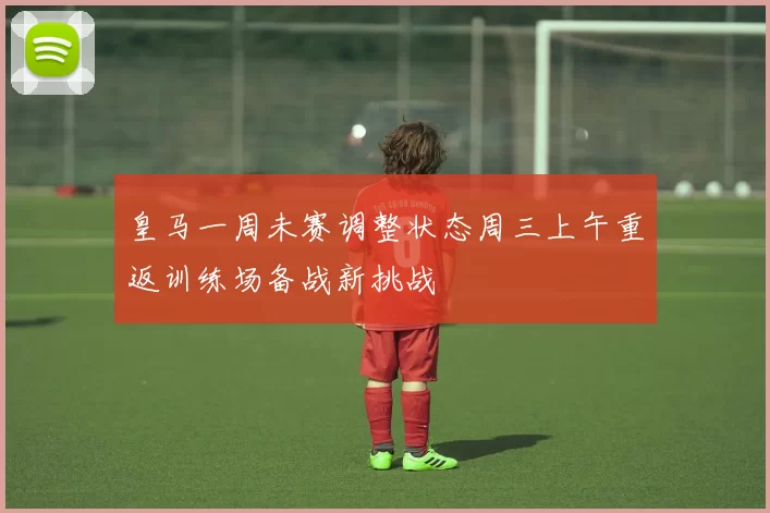 皇马一周未赛调整状态周三上午重返训练场备战新挑战