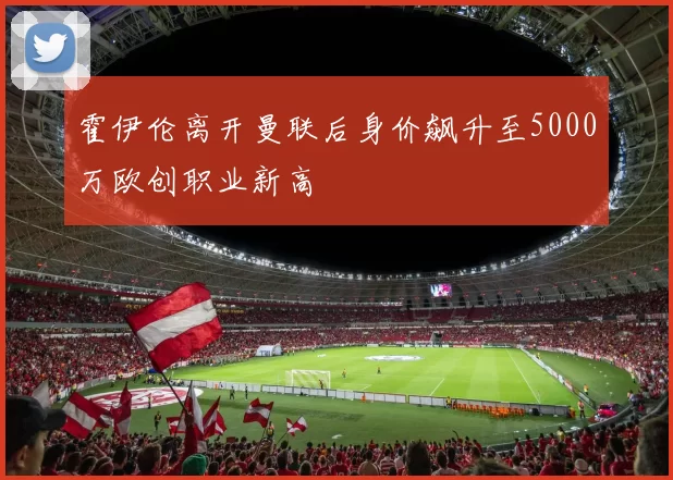 霍伊伦离开曼联后身价飙升至5000万欧创职业新高